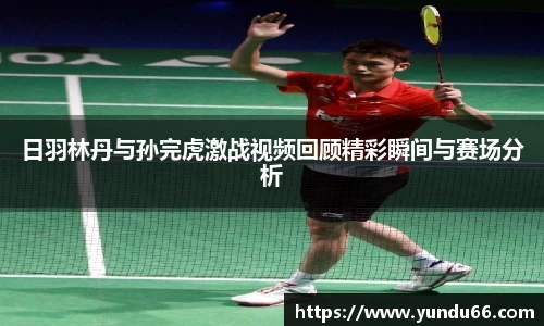 日羽林丹与孙完虎激战视频回顾精彩瞬间与赛场分析